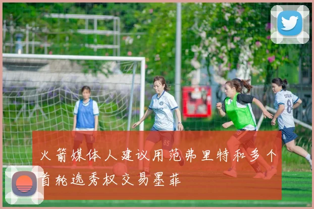 火箭媒体人建议用范弗里特和多个首轮选秀权交易墨菲