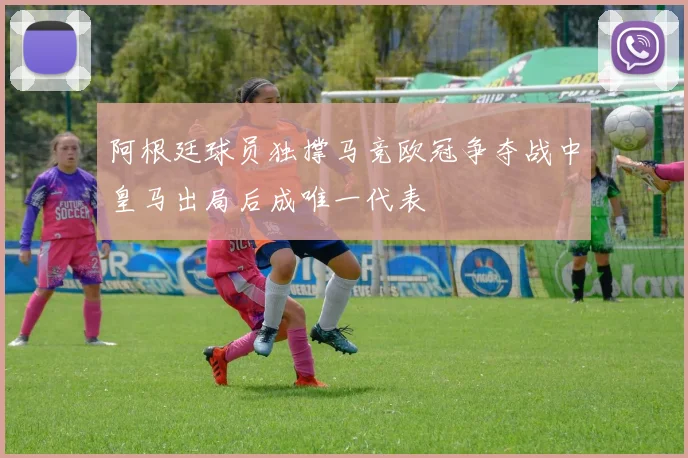 阿根廷球员独撑马竞欧冠争夺战中皇马出局后成唯一代表