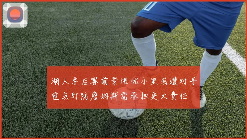 湖人季后赛前景堪忧小里或遭对手重点盯防詹姆斯需承担更大责任
