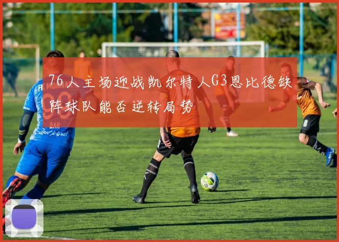 76人主场迎战凯尔特人G3恩比德缺阵球队能否逆转局势