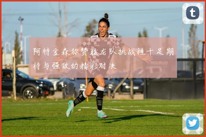 阿特金森称赞猛龙队挑战性十足期待与强敌的精彩对决