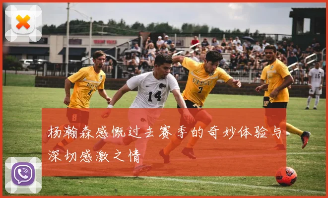 杨瀚森感慨过去赛季的奇妙体验与深切感激之情