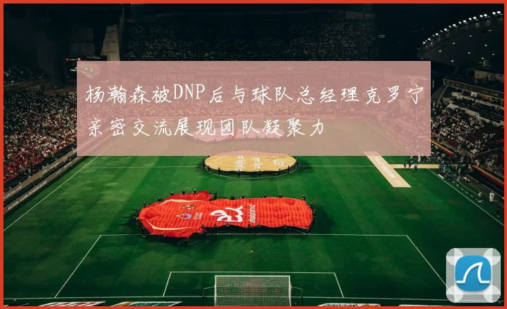 杨瀚森被DNP后与球队总经理克罗宁亲密交流展现团队凝聚力