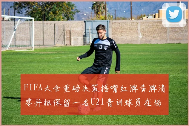 FIFA大会重磅决策捂嘴红牌黄牌清零并拟保留一名U21青训球员在场