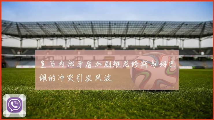 皇马内部矛盾加剧维尼修斯与姆巴佩的冲突引发风波