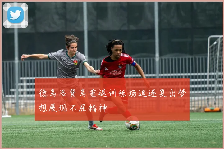 德乌洛费乌重返训练场追逐复出梦想展现不屈精神