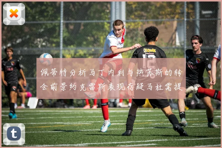 佩蒂特分析马丁内利与热苏斯的转会前景约克雷斯表现存疑马杜需提升才能留队