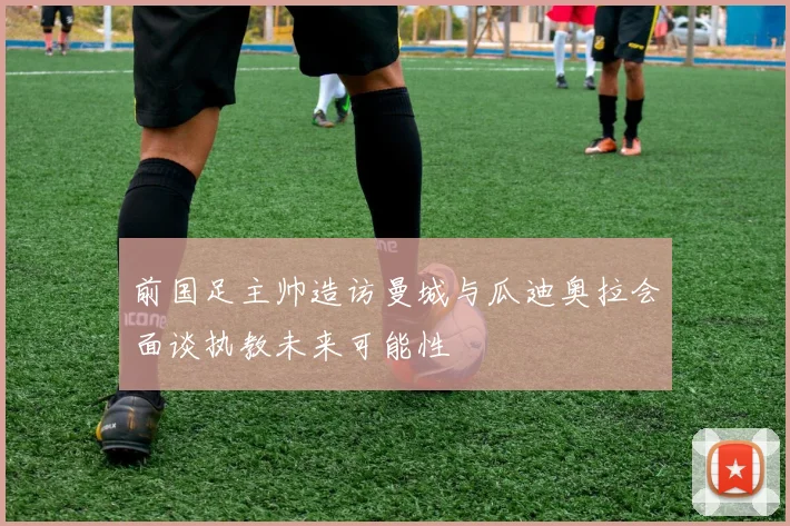 前国足主帅造访曼城与瓜迪奥拉会面谈执教未来可能性
