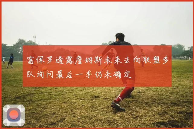 富保罗透露詹姆斯未来去向联盟多队询问最后一季仍未确定