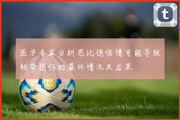 医学专家分析恩比德伤情可能导致韧带损伤的最坏情况及后果