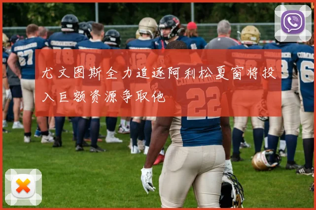 尤文图斯全力追逐阿利松夏窗将投入巨额资源争取他