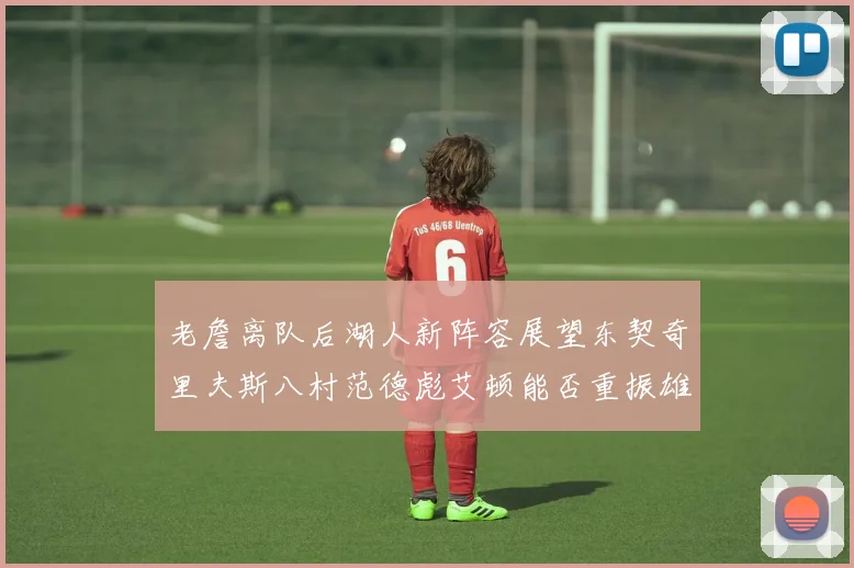 老詹离队后湖人新阵容展望东契奇里夫斯八村范德彪艾顿能否重振雄风